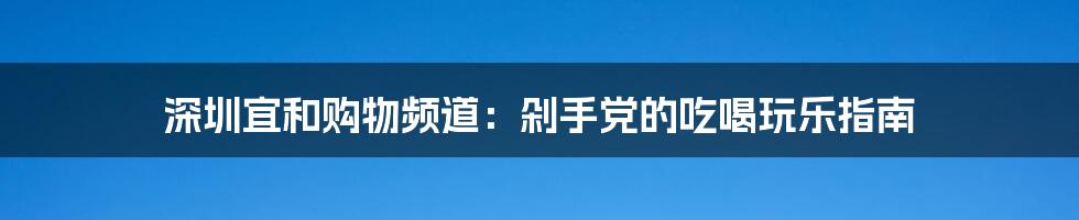 深圳宜和购物频道：剁手党的吃喝玩乐指南