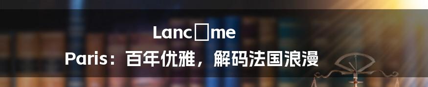 Lancôme Paris：百年优雅，解码法国浪漫