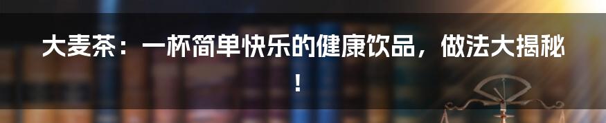 大麦茶：一杯简单快乐的健康饮品，做法大揭秘！