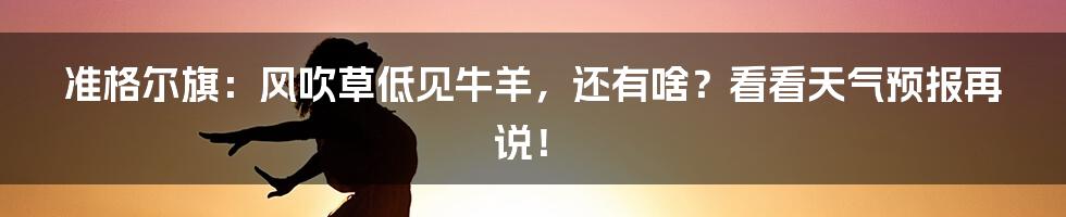 准格尔旗：风吹草低见牛羊，还有啥？看看天气预报再说！
