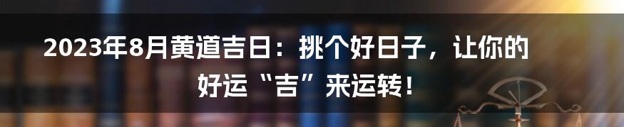 2023年8月黄道吉日：挑个好日子，让你的好运“吉”来运转！