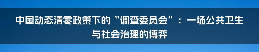 中国动态清零政策下的“调查委员会”：一场公共卫生与社会治理的博弈