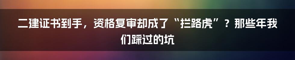 二建证书到手，资格复审却成了“拦路虎”？那些年我们踩过的坑