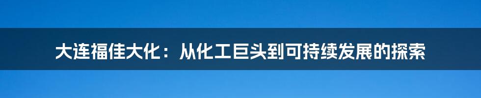 大连福佳大化：从化工巨头到可持续发展的探索