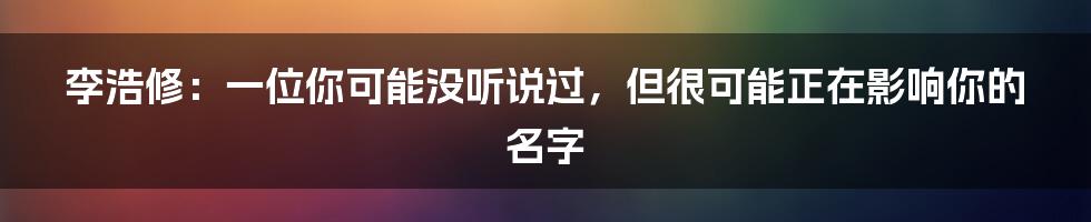 李浩修:一位你可能没听说过,但很可能正在影响你的名字
