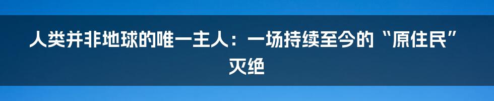 人类并非地球的唯一主人:一场持续至今的“原住民”灭绝