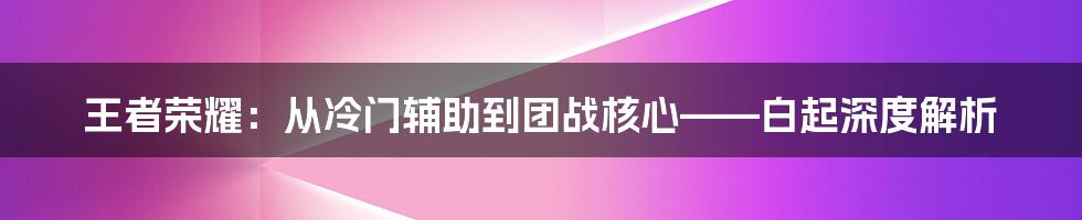 王者荣耀：从冷门辅助到团战核心——白起深度解析