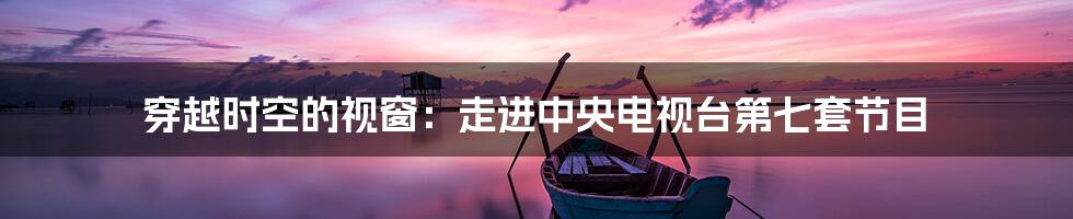 穿越时空的视窗:走进中央电视台第七套节目