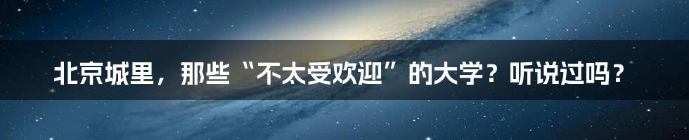 北京城里，那些“不太受欢迎”的大学？听说过吗？