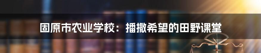 固原市农业学校:播撒希望的田野课堂