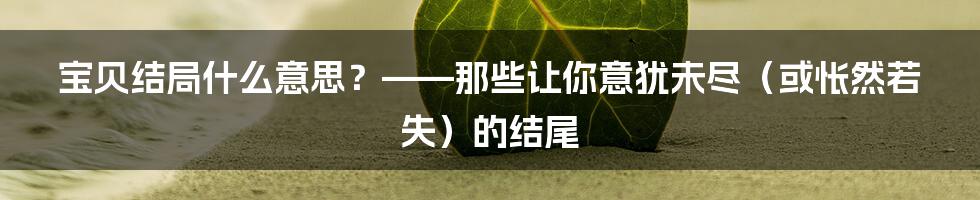 宝贝结局什么意思？——那些让你意犹未尽（或怅然若失）的结尾