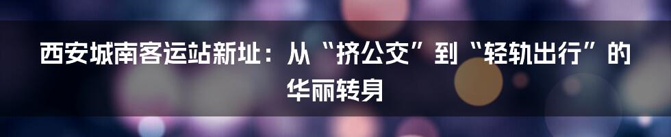 西安城南客运站新址:从“挤公交”到“轻轨出行”的华丽转身
