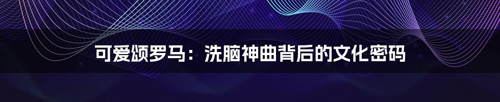 可爱颂罗马:洗脑神曲背后的文化密码