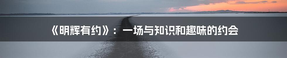 《明辉有约》：一场与知识和趣味的约会