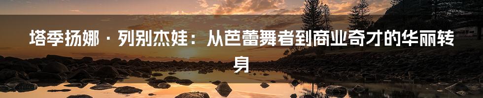 塔季扬娜·列别杰娃：从芭蕾舞者到商业奇才的华丽转身