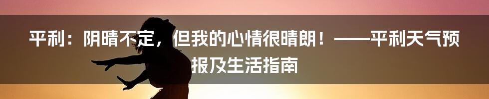 平利：阴晴不定，但我的心情很晴朗！——平利天气预报及生活指南