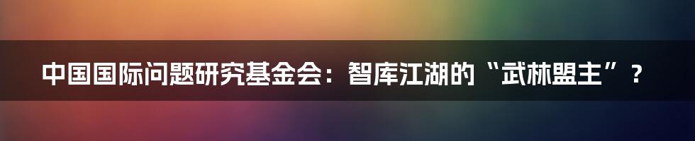 中国国际问题研究基金会:智库江湖的“武林盟主”?