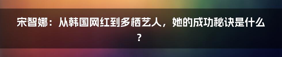宋智娜：从韩国网红到多栖艺人，她的成功秘诀是什么？