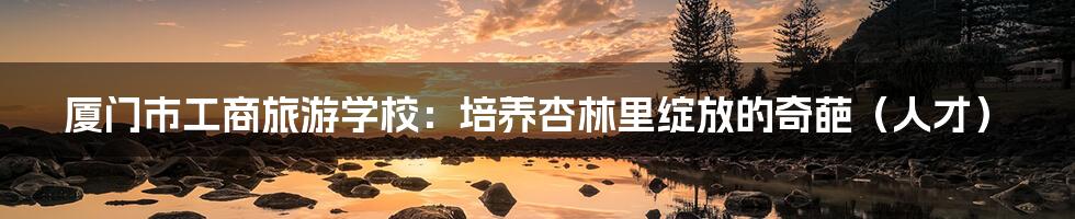 厦门市工商旅游学校:培养杏林里绽放的奇葩(人才)
