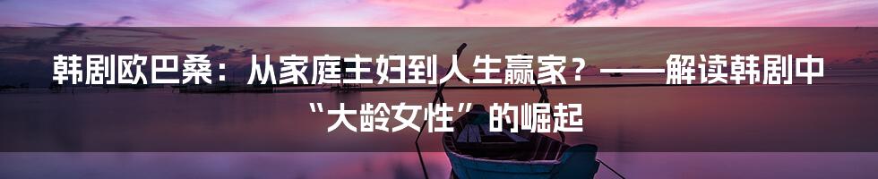 韩剧欧巴桑：从家庭主妇到人生赢家？——解读韩剧中“大龄女性”的崛起