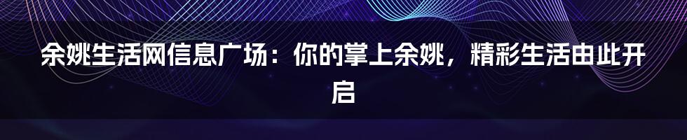 余姚生活网信息广场：你的掌上余姚，精彩生活由此开启