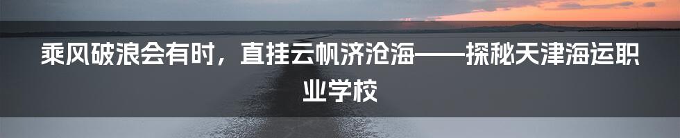乘风破浪会有时,直挂云帆济沧海——探秘天津海运职业学校