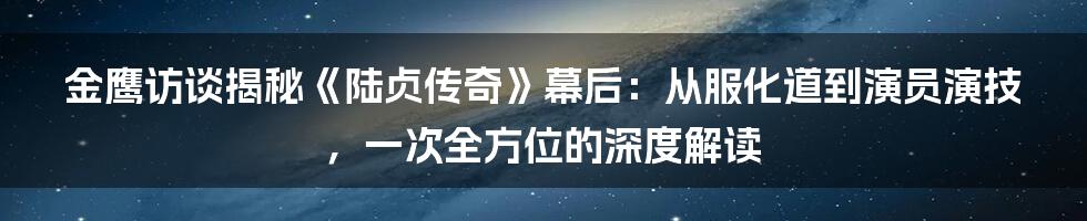 金鹰访谈揭秘《陆贞传奇》幕后：从服化道到演员演技，一次全方位的深度解读