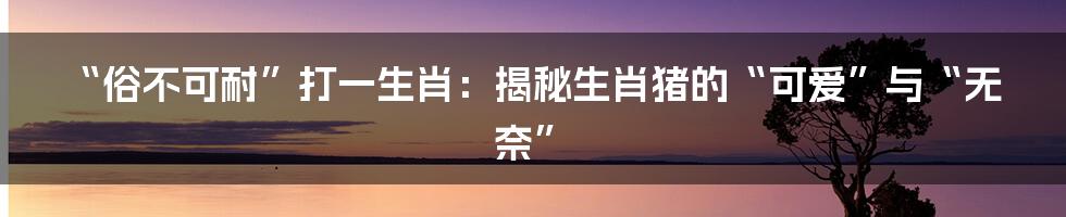 “俗不可耐”打一生肖：揭秘生肖猪的“可爱”与“无奈”