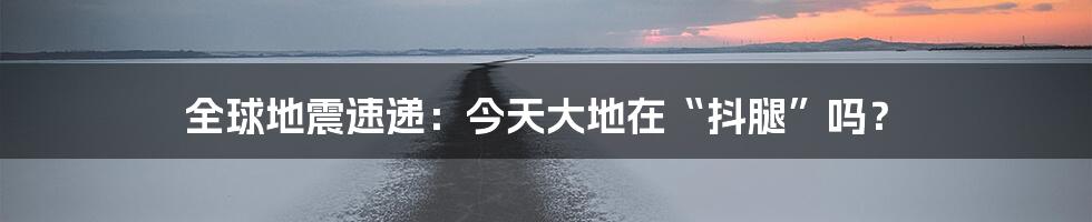 全球地震速递:今天大地在“抖腿”吗?