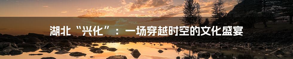 湖北“兴化”:一场穿越时空的文化盛宴