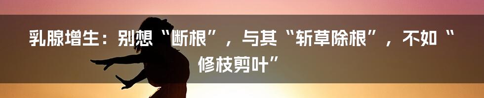 乳腺增生:别想“断根”,与其“斩草除根”,不如“修枝剪叶”