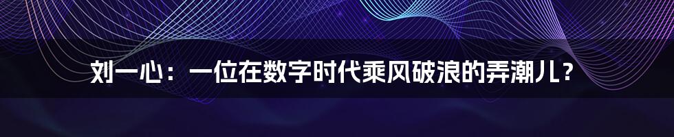 刘一心:一位在数字时代乘风破浪的弄潮儿?