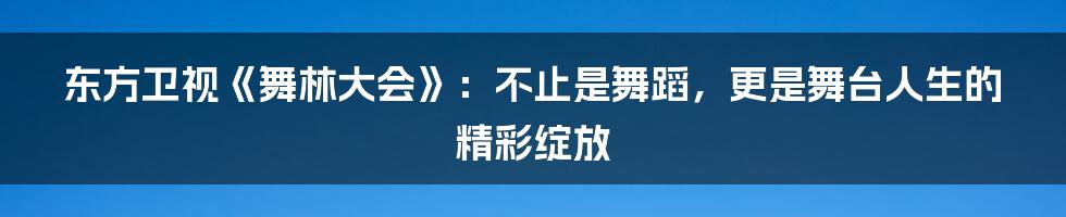 东方卫视《舞林大会》：不止是舞蹈，更是舞台人生的精彩绽放