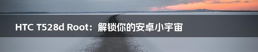 HTC T528d Root:解锁你的安卓小宇宙