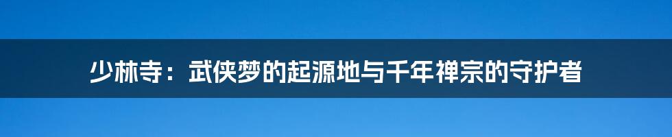 少林寺：武侠梦的起源地与千年禅宗的守护者