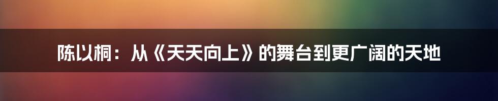 陈以桐：从《天天向上》的舞台到更广阔的天地