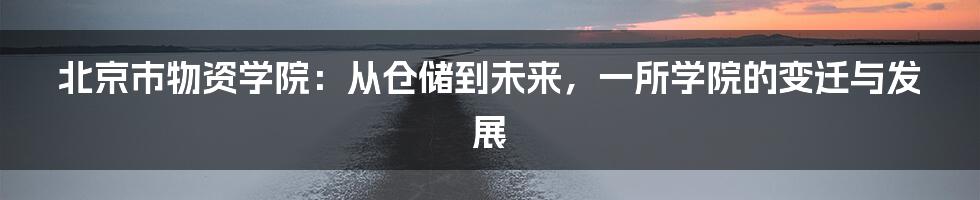 北京市物资学院:从仓储到未来,一所学院的变迁与发展