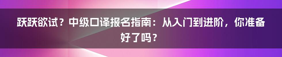跃跃欲试？中级口译报名指南：从入门到进阶，你准备好了吗？