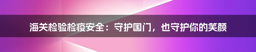 海关检验检疫安全:守护国门,也守护你的笑颜