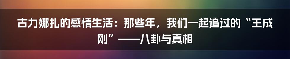 古力娜扎的感情生活:那些年,我们一起追过的“王成刚”——八卦与真相