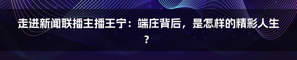 走进新闻联播主播王宁:端庄背后,是怎样的精彩人生?