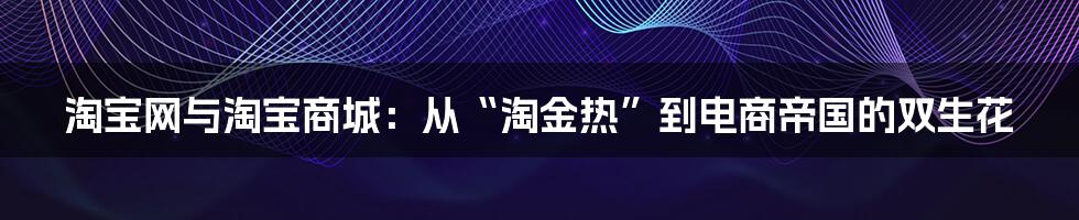 淘宝网与淘宝商城：从“淘金热”到电商帝国的双生花