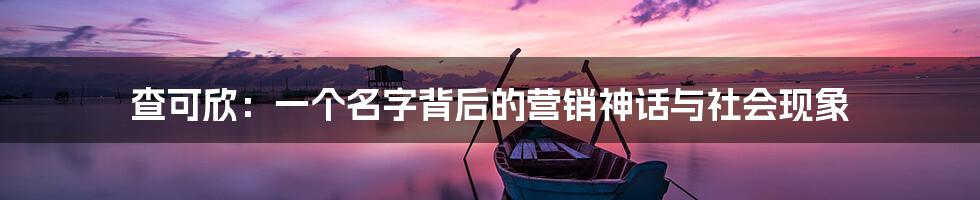 查可欣：一个名字背后的营销神话与社会现象