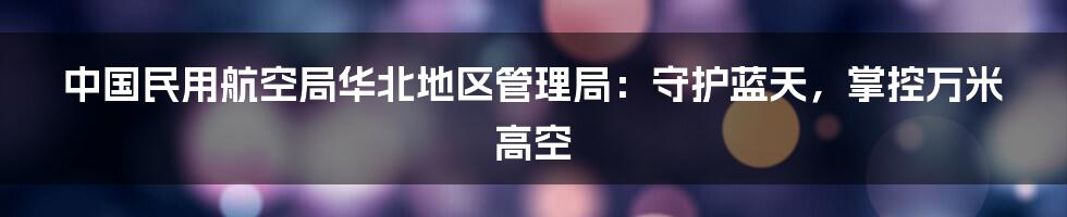 中国民用航空局华北地区管理局：守护蓝天，掌控万米高空