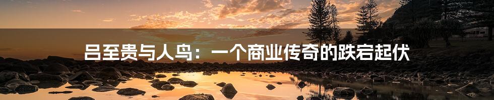 吕至贵与人鸟：一个商业传奇的跌宕起伏