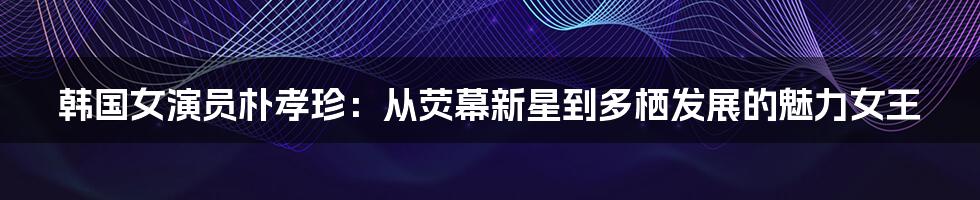 韩国女演员朴孝珍:从荧幕新星到多栖发展的魅力女王