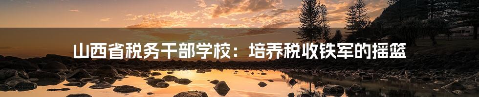 山西省税务干部学校:培养税收铁军的摇篮