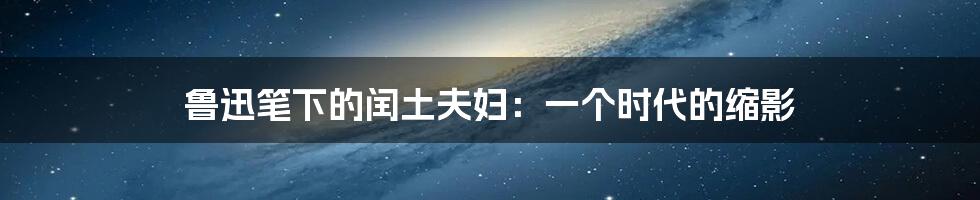 鲁迅笔下的闰土夫妇：一个时代的缩影