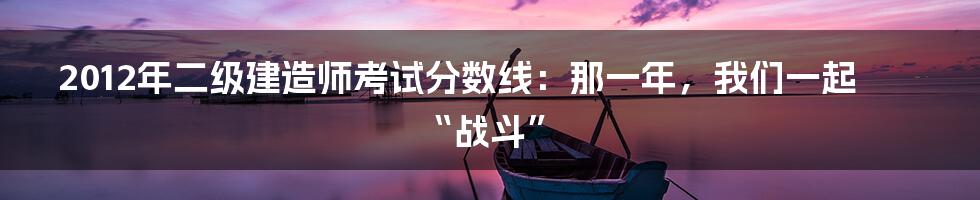 2012年二级建造师考试分数线：那一年，我们一起“战斗”