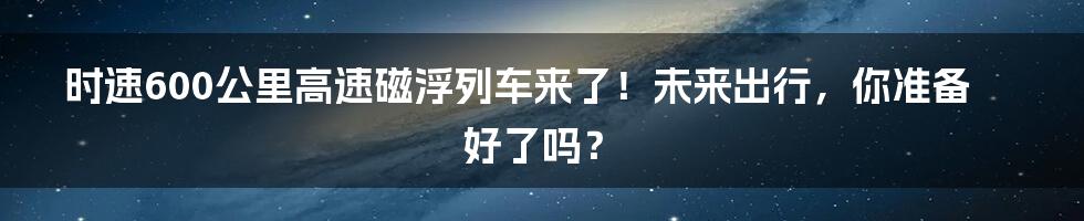 时速600公里高速磁浮列车来了！未来出行，你准备好了吗？